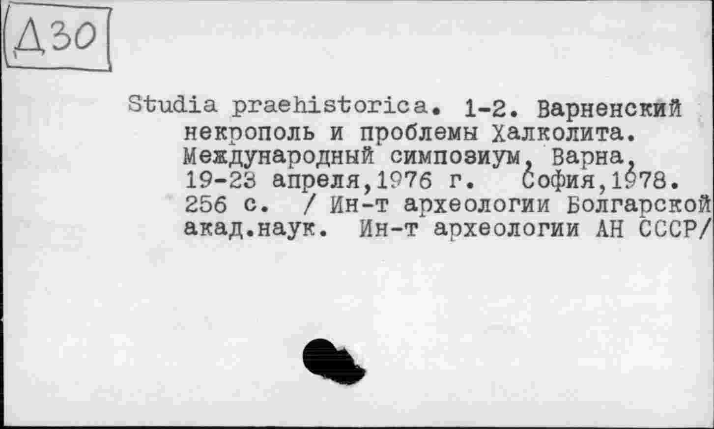 ﻿&ъо
Studia praehistoricа. 1-2. Варненский некрополь и проблемы халколита. Международный симпозиум. Варна, 19-23 апреля,1976 г. София,1978. 256 с. / Ин-т археологии Болгарской акад.наук. Ин-т археологии АН СССР/